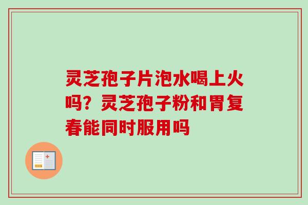 灵芝孢子片泡水喝上火吗？灵芝孢子粉和胃复春能同时服用吗