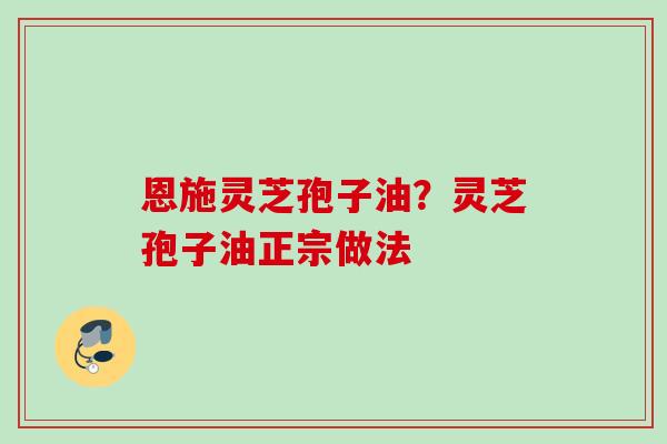 恩施灵芝孢子油？灵芝孢子油正宗做法
