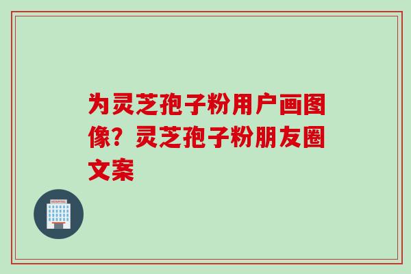 为灵芝孢子粉用户画图像？灵芝孢子粉朋友圈文案
