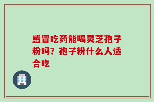 感冒吃药能喝灵芝孢子粉吗？孢子粉什么人适合吃