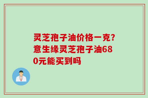 灵芝孢子油价格一克？意生缘灵芝孢子油680元能买到吗