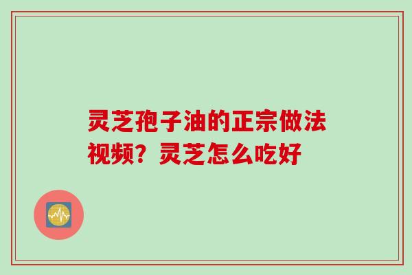 灵芝孢子油的正宗做法视频?灵芝怎么吃好 灵芝孢子油的正宗做法视频?灵芝怎么吃好