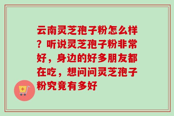 云南灵芝孢子粉怎么样?听说灵芝孢子粉非常好,身边的好多朋友都在吃,想问问灵芝孢子粉究竟有多好 云南灵芝孢子粉怎么样?听说灵芝孢子粉非常好,身边的好多朋友都在吃,想问问灵芝孢子粉究竟有多好