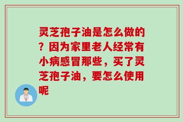 灵芝孢子油是怎么做的？因为家里老人经常有小病感冒那些，买了灵芝孢子油，要怎么使用呢