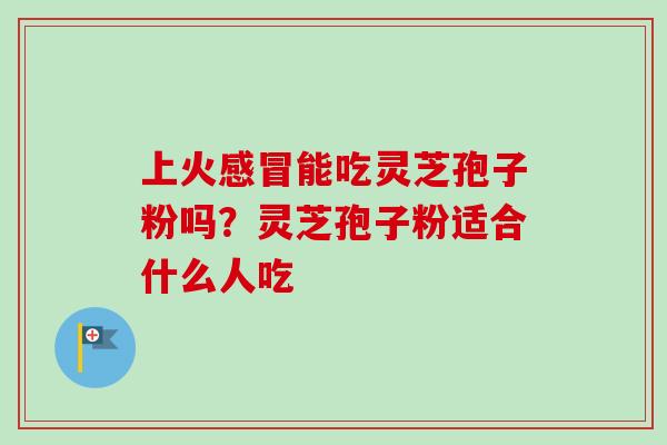 上火感冒能吃灵芝孢子粉吗？灵芝孢子粉适合什么人吃