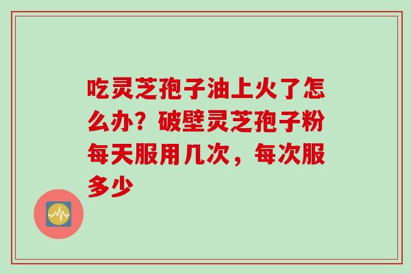 吃灵芝孢子油上火了怎么办？破壁灵芝孢子粉每天服用几次，每次服多少