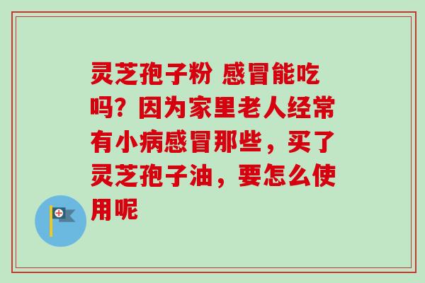 灵芝孢子粉 感冒能吃吗？因为家里老人经常有小病感冒那些，买了灵芝孢子油，要怎么使用呢