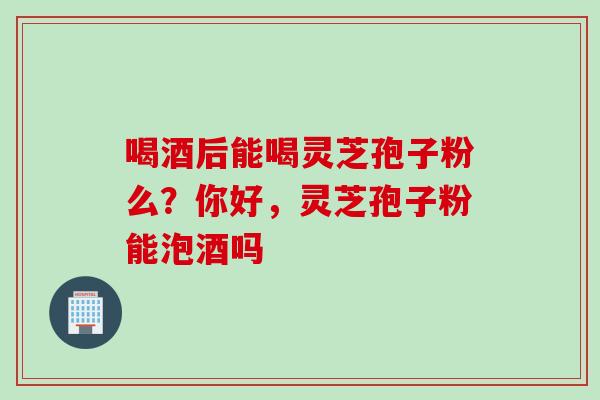 喝酒后能喝灵芝孢子粉么？你好，灵芝孢子粉能泡酒吗