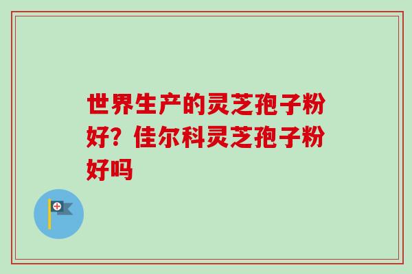 世界生产的灵芝孢子粉好?佳尔科灵芝孢子粉好吗 世界生产的灵芝孢子粉好?佳尔科灵芝孢子粉好吗