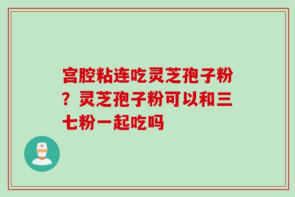 宫腔粘连吃灵芝孢子粉？灵芝孢子粉可以和三七粉一起吃吗