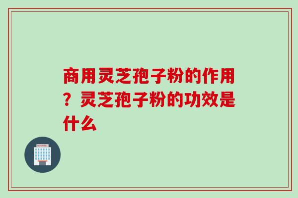 商用灵芝孢子粉的作用？灵芝孢子粉的功效是什么