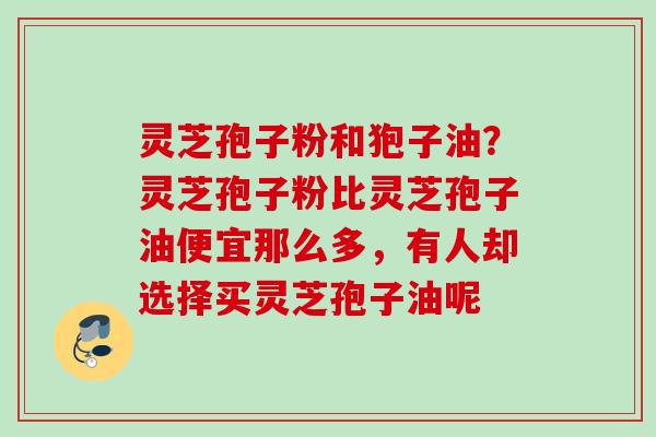 灵芝孢子粉和狍子油？灵芝孢子粉比灵芝孢子油便宜那么多，有人却选择买灵芝孢子油呢
