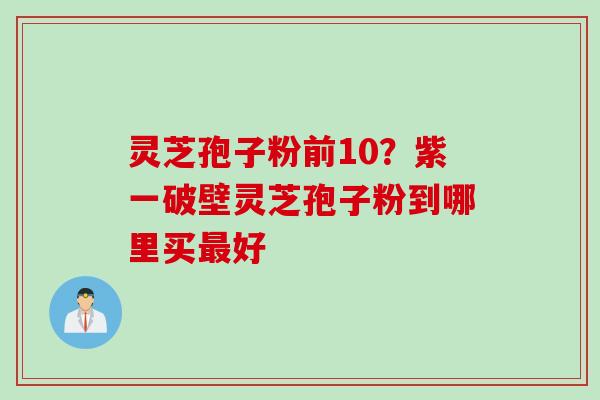 灵芝孢子粉前10？紫一破壁灵芝孢子粉到哪里买最好