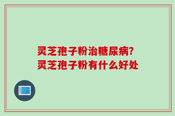 灵芝孢子粉治糖尿病？灵芝孢子粉有什么好处