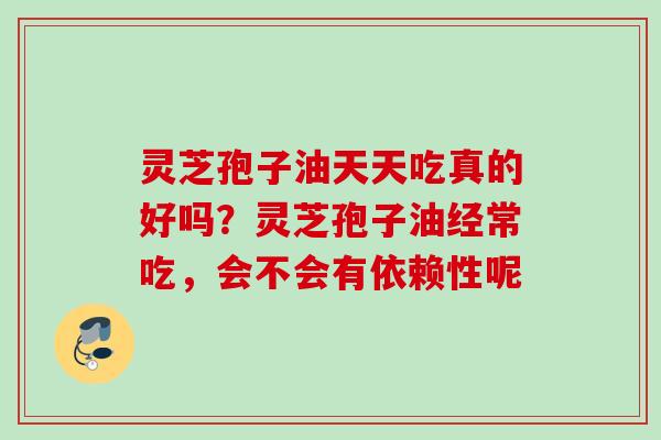 灵芝孢子油天天吃真的好吗？灵芝孢子油经常吃，会不会有依赖性呢