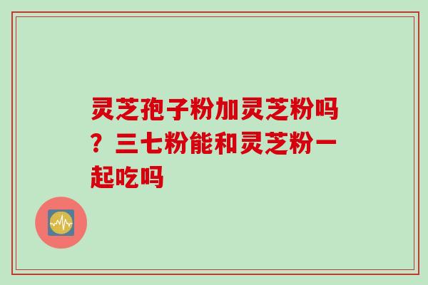 灵芝孢子粉加灵芝粉吗？三七粉能和灵芝粉一起吃吗