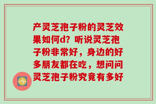 产灵芝孢子粉的灵芝效果如何d?听说灵芝孢子粉非常好,身边的好多朋友都在吃,想问问灵芝孢子粉究竟有多好 产灵芝孢子粉的灵芝效果如何d?听说灵芝孢子粉非常好,身边的好多朋友都在吃,想问问灵芝孢子粉究竟有多好