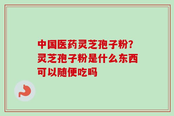 中国医药灵芝孢子粉？灵芝孢子粉是什么东西可以随便吃吗