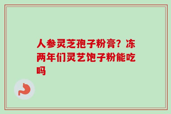 人参灵芝孢子粉膏？冻两年们灵艺饱子粉能吃吗