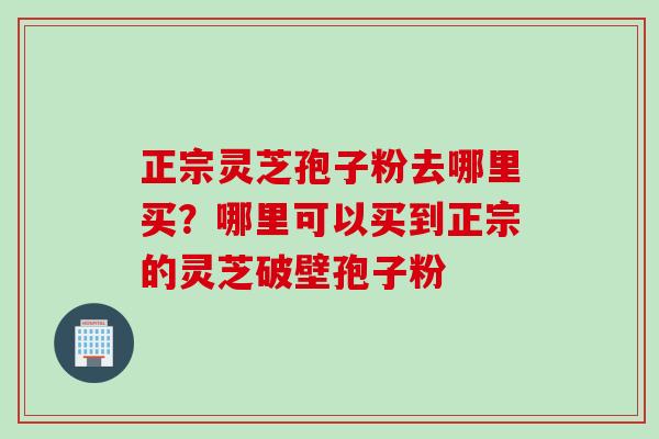 正宗灵芝孢子粉去哪里买？哪里可以买到正宗的灵芝破壁孢子粉