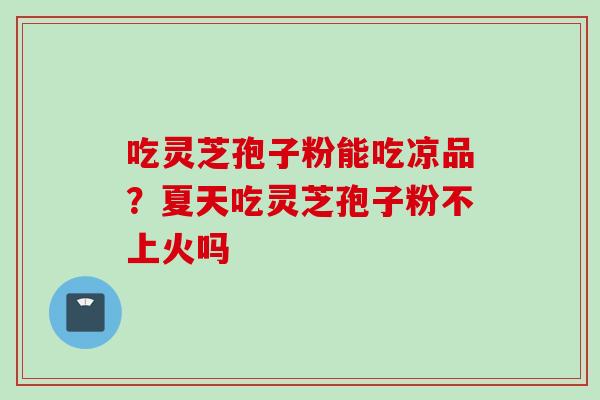 吃灵芝孢子粉能吃凉品?夏天吃灵芝孢子粉不上火吗 吃灵芝孢子粉能吃凉品?夏天吃灵芝孢子粉不上火吗
