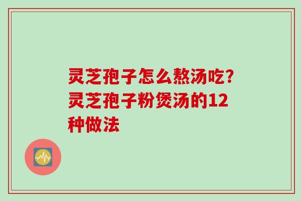 灵芝孢子怎么熬汤吃？灵芝孢子粉煲汤的12种做法