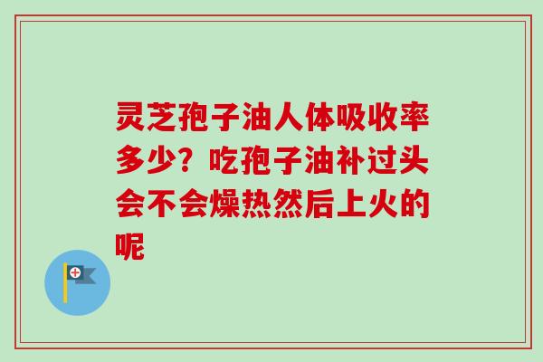 灵芝孢子油人体吸收率多少？吃孢子油补过头会不会燥热然后上火的呢