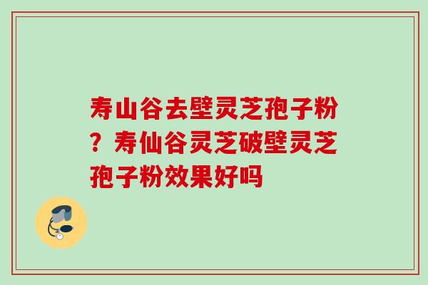 寿山谷去壁灵芝孢子粉？寿仙谷灵芝破壁灵芝孢子粉效果好吗