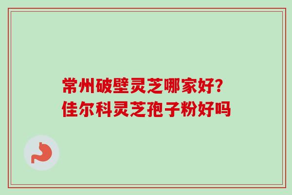 常州破壁灵芝哪家好?佳尔科灵芝孢子粉好吗 常州破壁灵芝哪家好?佳尔科灵芝孢子粉好吗