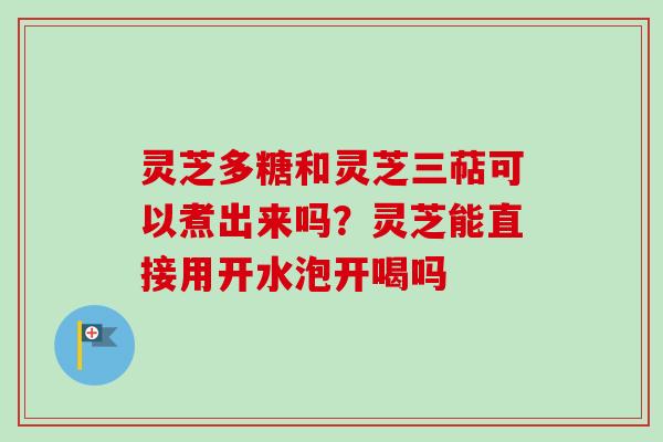 灵芝多糖和灵芝三萜可以煮出来吗？灵芝能直接用开水泡开喝吗