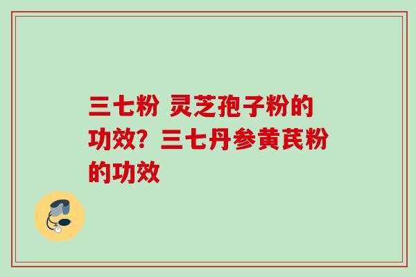 三七粉 灵芝孢子粉的功效？三七丹参黄芪粉的功效