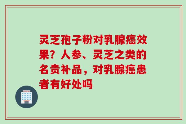 灵芝孢子粉对乳腺癌效果？人参、灵芝之类的名贵补品，对乳腺癌患者有好处吗