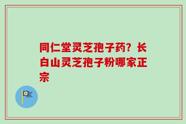同仁堂灵芝孢子药？长白山灵芝孢子粉哪家正宗