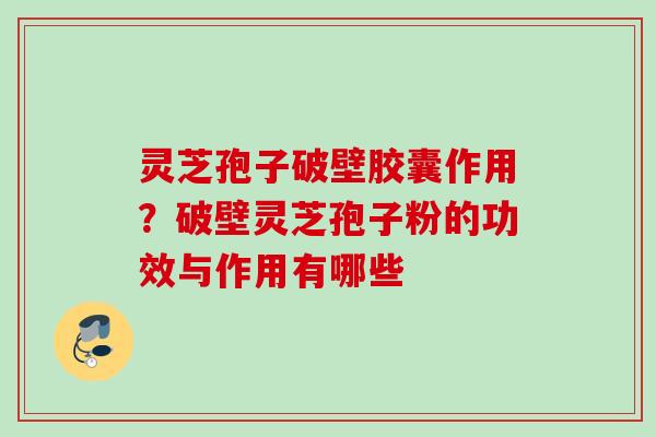 灵芝孢子破壁胶囊作用？破壁灵芝孢子粉的功效与作用有哪些