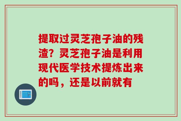 提取过灵芝孢子油的残渣？灵芝孢子油是利用现代医学技术提炼出来的吗，还是以前就有