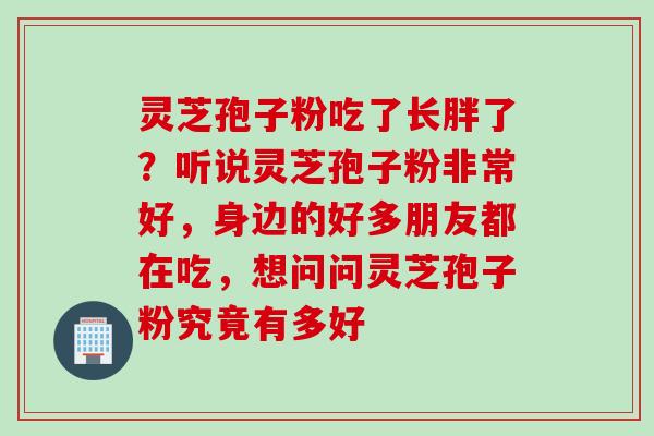 灵芝孢子粉吃了长胖了?听说灵芝孢子粉非常好,身边的好多朋友都在吃,想问问灵芝孢子粉究竟有多好 灵芝孢子粉吃了长胖了?听说灵芝孢子粉非常好,身边的好多朋友都在吃,想问问灵芝孢子粉究竟有多好