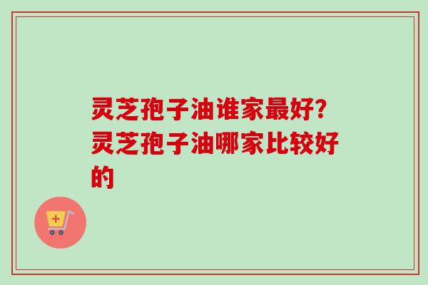 灵芝孢子油谁家好？灵芝孢子油哪家比较好的