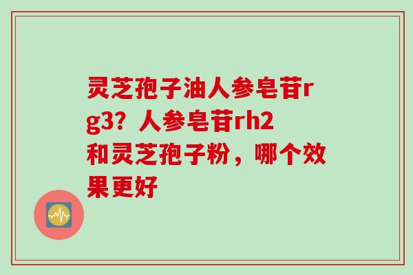 灵芝孢子油人参皂苷rg3？人参皂苷rh2和灵芝孢子粉，哪个效果更好
