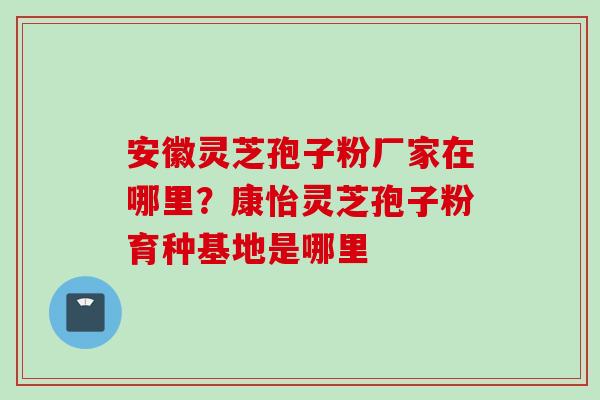 安徽灵芝孢子粉厂家在哪里？康怡灵芝孢子粉育种基地是哪里