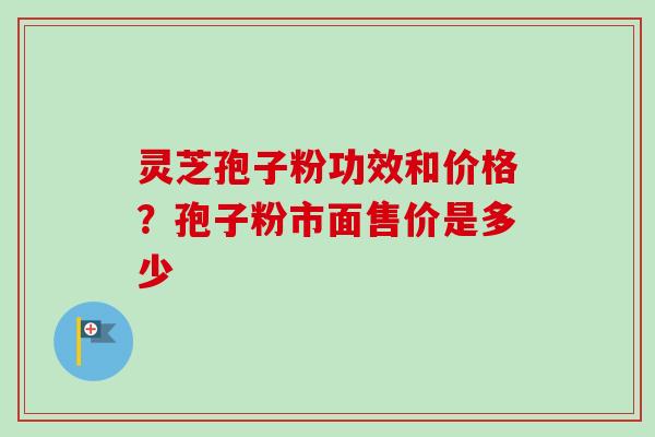 灵芝孢子粉功效和价格?孢子粉市面售价是多少 灵芝孢子粉功效和价格?孢子粉市面售价是多少