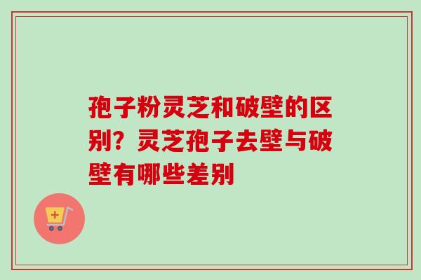 孢子粉灵芝和破壁的区别？灵芝孢子去壁与破壁有哪些差别