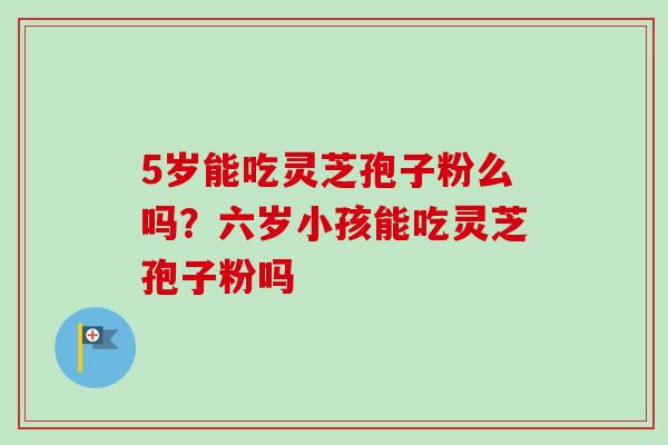 5岁能吃灵芝孢子粉么吗？六岁小孩能吃灵芝孢子粉吗