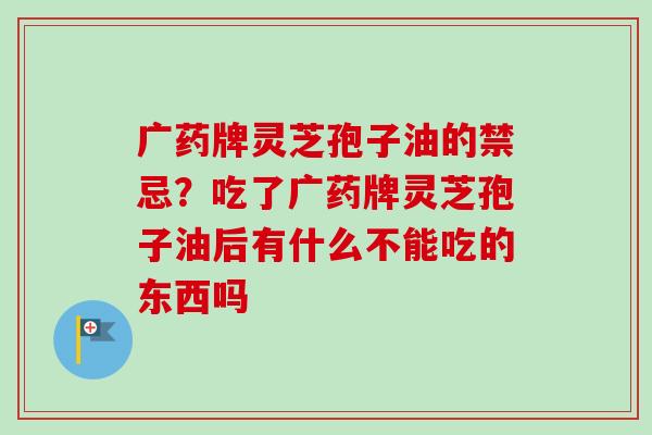 广药牌灵芝孢子油的禁忌？吃了广药牌灵芝孢子油后有什么不能吃的东西吗