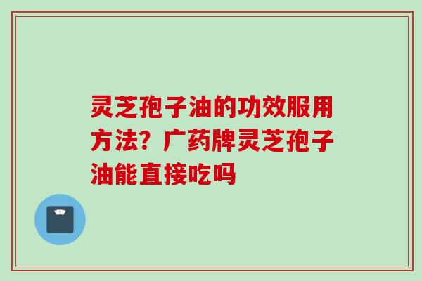 灵芝孢子油的功效服用方法？广药牌灵芝孢子油能直接吃吗