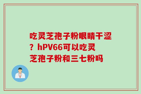 吃灵芝孢子粉眼睛干涩？hPV66可以吃灵芝孢子粉和三七粉吗