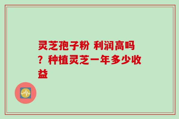 灵芝孢子粉 利润高吗？种植灵芝一年多少收益