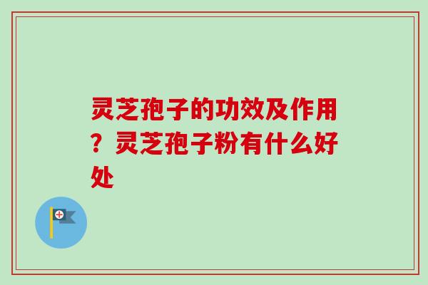 灵芝孢子的功效及作用？灵芝孢子粉有什么好处