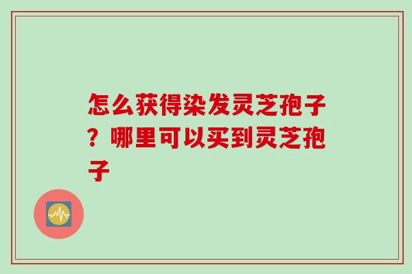 怎么获得染发灵芝孢子？哪里可以买到灵芝孢子