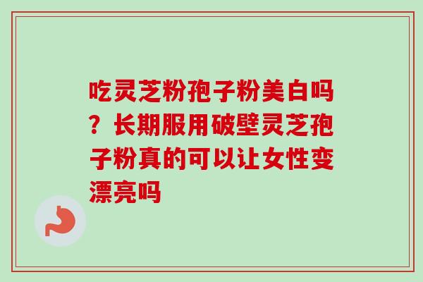 吃灵芝粉孢子粉美白吗？长期服用破壁灵芝孢子粉真的可以让女性变漂亮吗