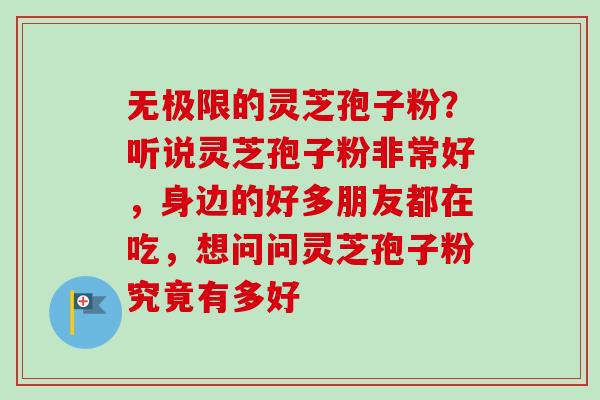 无极限的灵芝孢子粉？听说灵芝孢子粉非常好，身边的好多朋友都在吃，想问问灵芝孢子粉究竟有多好